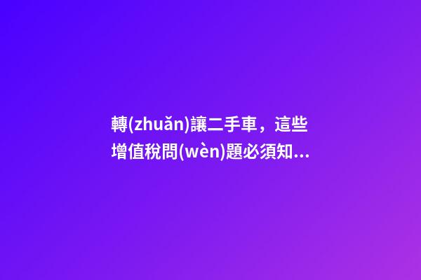 轉(zhuǎn)讓二手車，這些增值稅問(wèn)題必須知道