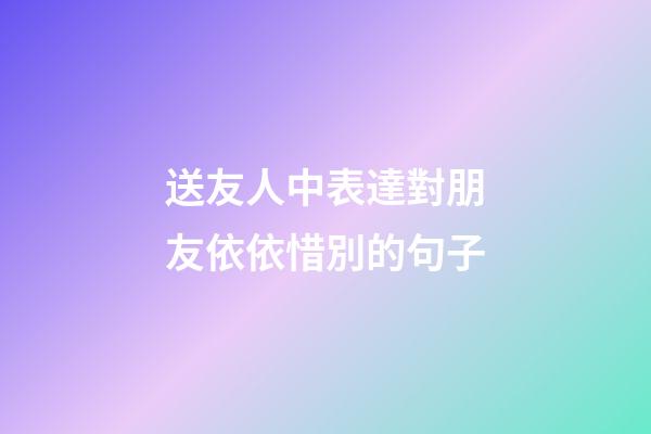 送友人中表達對朋友依依惜別的句子