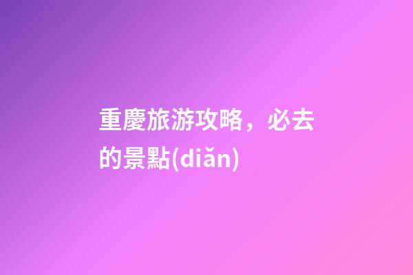 重慶旅游攻略，必去的景點(diǎn)