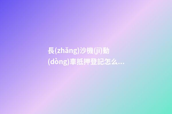 長(zhǎng)沙機(jī)動(dòng)車抵押登記怎么辦理？（條件+材料+地點(diǎn)）