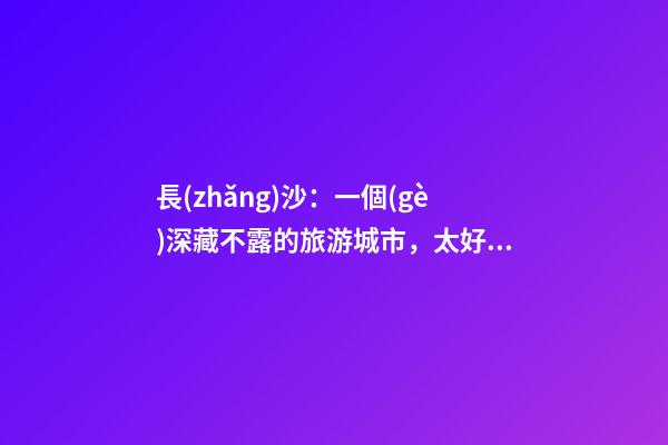 長(zhǎng)沙：一個(gè)深藏不露的旅游城市，太好玩不是我的錯(cuò)啊