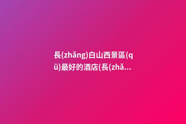 長(zhǎng)白山西景區(qū)最好的酒店(長(zhǎng)白山西景區(qū)住宿酒店)