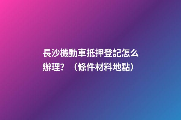 長沙機動車抵押登記怎么辦理？（條件+材料+地點）