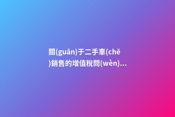 關(guān)于二手車(chē)銷售的增值稅問(wèn)題