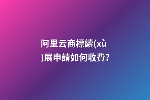 阿里云商標續(xù)展申請如何收費？