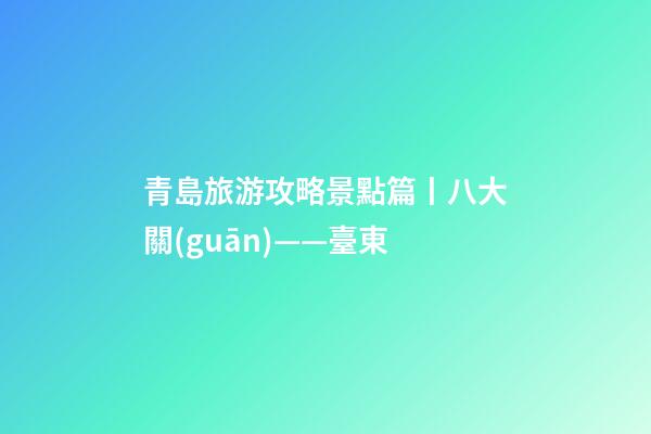 青島旅游攻略景點篇丨八大關(guān)——臺東