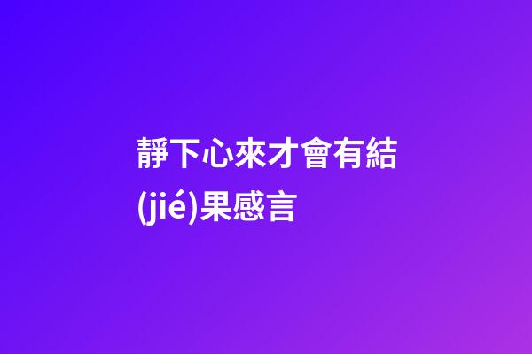 靜下心來才會有結(jié)果感言