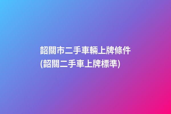 韶關市二手車輛上牌條件(韶關二手車上牌標準)