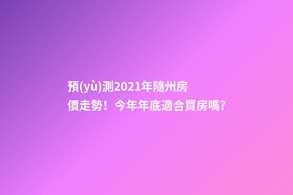 預(yù)測2021年隨州房價走勢！今年年底適合買房嗎？