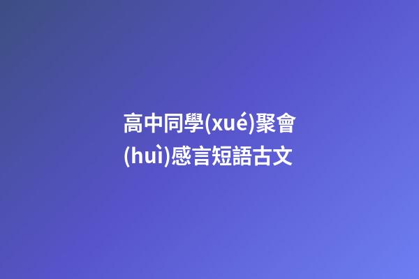 高中同學(xué)聚會(huì)感言短語古文