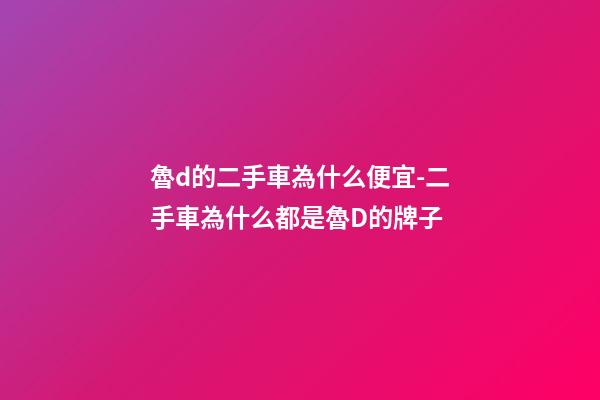 魯d的二手車為什么便宜-二手車為什么都是魯D的牌子