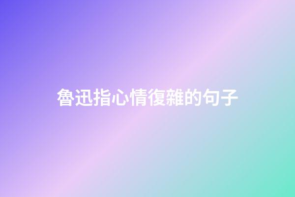 魯迅指心情復雜的句子