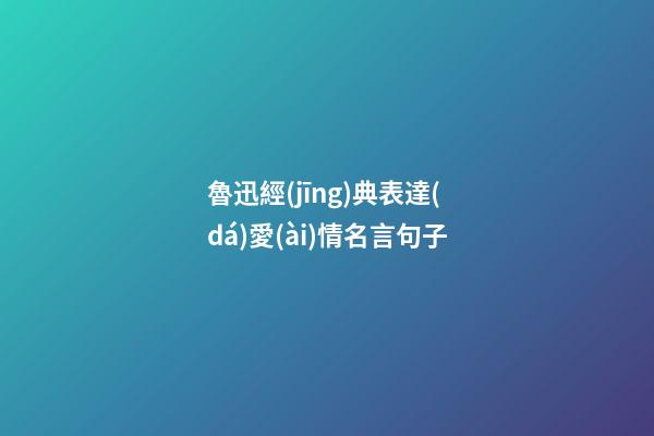 魯迅經(jīng)典表達(dá)愛(ài)情名言句子