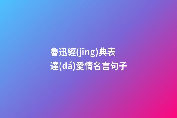 魯迅經(jīng)典表達(dá)愛情名言句子